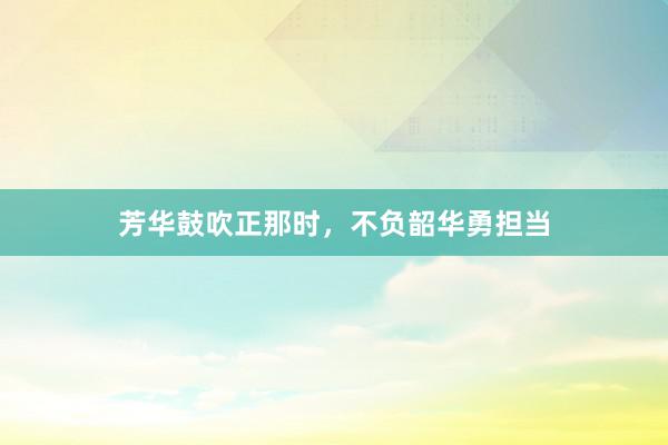 芳华鼓吹正那时，不负韶华勇担当