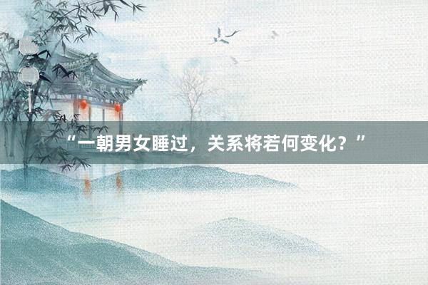 “一朝男女睡过，关系将若何变化？”